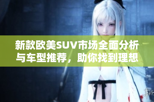 新款欧美SUV市场全面分析与车型推荐，助你找到理想之车