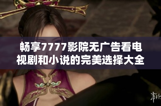 畅享7777影院无广告看电视剧和小说的完美选择大全