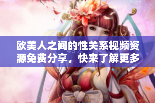 欧美人之间的性关系视频资源免费分享，快来了解更多内容！