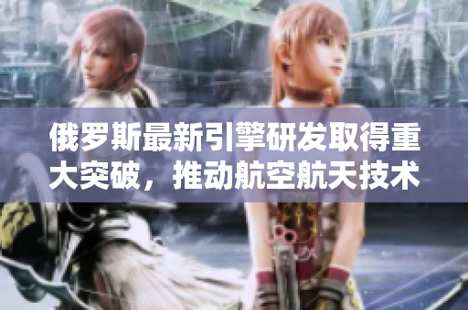 俄罗斯最新引擎研发取得重大突破，推动航空航天技术进步