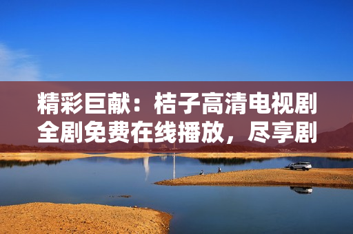 精彩巨献：桔子高清电视剧全剧免费在线播放，尽享剧中魅力与感动