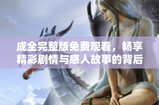 成全完整版免费观看，畅享精彩剧情与感人故事的背后魅力