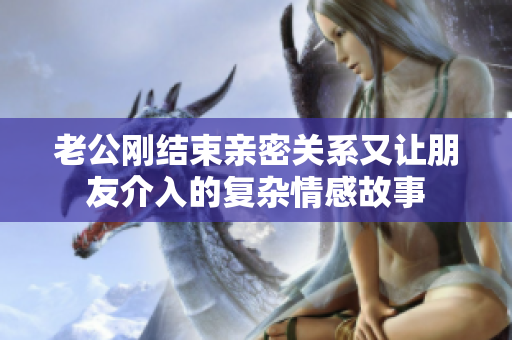 老公刚结束亲密关系又让朋友介入的复杂情感故事
