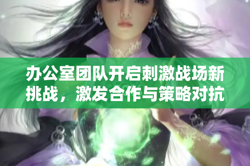 办公室团队开启刺激战场新挑战，激发合作与策略对抗新体验