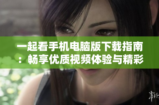 一起看手机电脑版下载指南：畅享优质视频体验与精彩内容