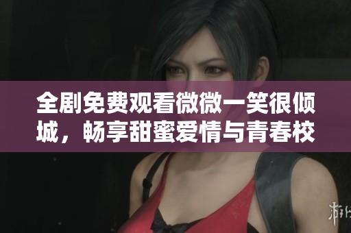 全剧免费观看微微一笑很倾城，畅享甜蜜爱情与青春校园故事