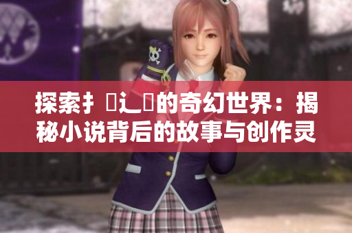 探索扌喿辶畐的奇幻世界：揭秘小说背后的故事与创作灵感