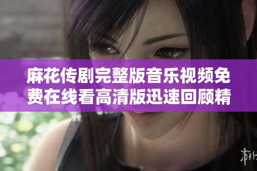 麻花传剧完整版音乐视频免费在线看高清版迅速回顾精彩瞬间