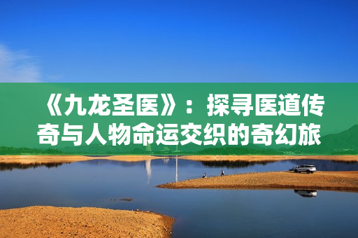 《九龙圣医》：探寻医道传奇与人物命运交织的奇幻旅程