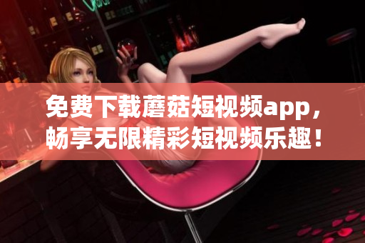 免费下载蘑菇短视频app，畅享无限精彩短视频乐趣！
