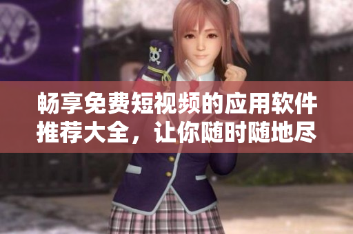 畅享免费短视频的应用软件推荐大全，让你随时随地尽情观看