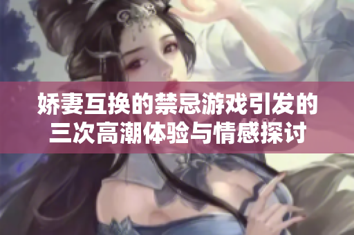 娇妻互换的禁忌游戏引发的三次高潮体验与情感探讨