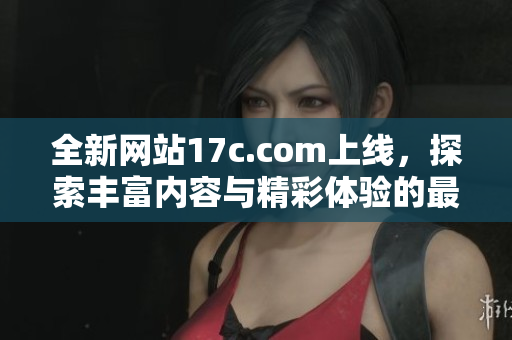 全新网站17c.com上线，探索丰富内容与精彩体验的最佳平台