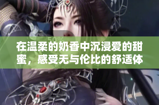 在温柔的奶香中沉浸爱的甜蜜，感受无与伦比的舒适体验