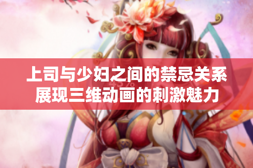 上司与少妇之间的禁忌关系展现三维动画的刺激魅力