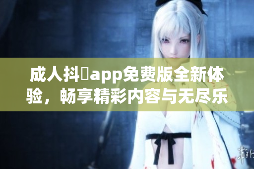 成人抖抈app免费版全新体验，畅享精彩内容与无尽乐趣