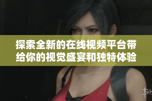 探索全新的在线视频平台带给你的视觉盛宴和独特体验