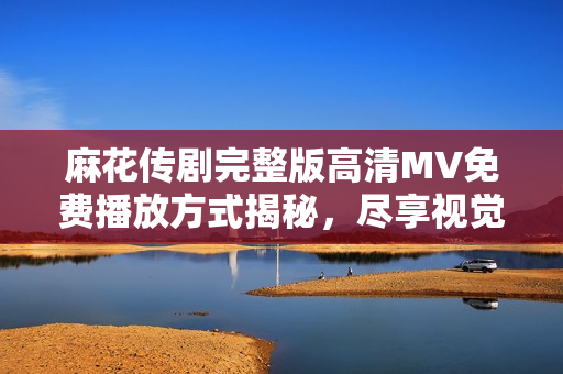 麻花传剧完整版高清MV免费播放方式揭秘，尽享视觉盛宴