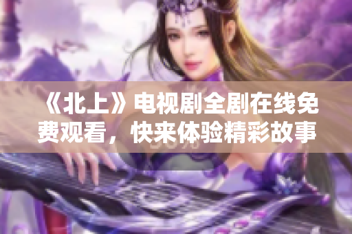 《北上》电视剧全剧在线免费观看，快来体验精彩故事！