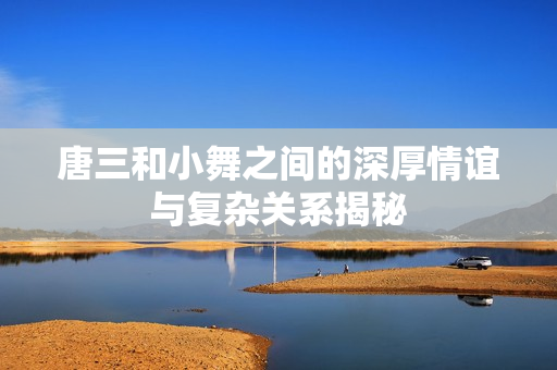 唐三和小舞之间的深厚情谊与复杂关系揭秘