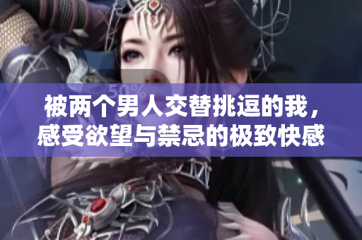 被两个男人交替挑逗的我，感受欲望与禁忌的极致快感