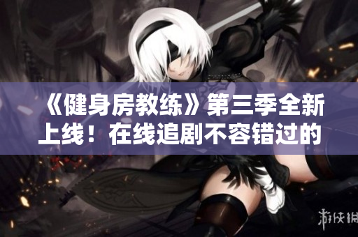 《健身房教练》第三季全新上线！在线追剧不容错过的精彩内容