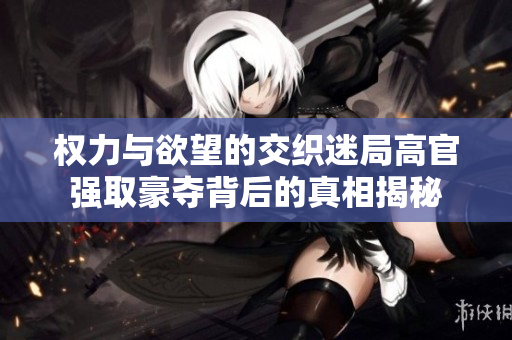 权力与欲望的交织迷局高官强取豪夺背后的真相揭秘