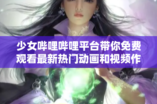 少女哔哩哔哩平台带你免费观看最新热门动画和视频作品