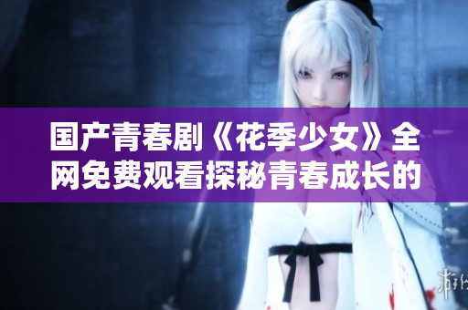 国产青春剧《花季少女》全网免费观看探秘青春成长的魅力故事