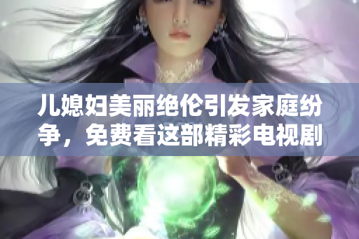 儿媳妇美丽绝伦引发家庭纷争，免费看这部精彩电视剧