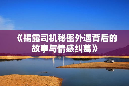 《揭露司机秘密外遇背后的故事与情感纠葛》