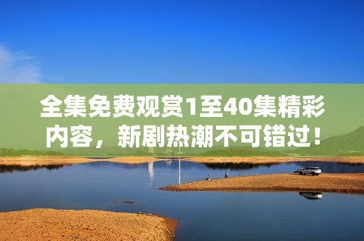 全集免费观赏1至40集精彩内容，新剧热潮不可错过！