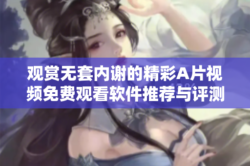 观赏无套内谢的精彩A片视频免费观看软件推荐与评测