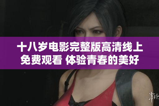 十八岁电影完整版高清线上免费观看 体验青春的美好与挑战