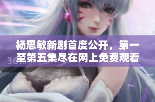 杨思敏新剧首度公开，第一至第五集尽在网上免费观看！