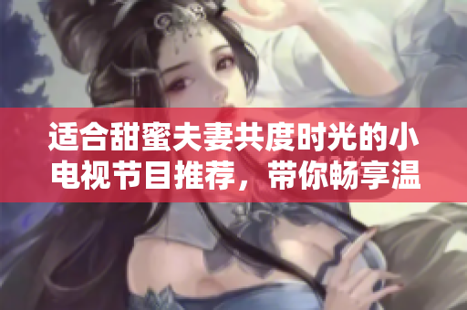 适合甜蜜夫妻共度时光的小电视节目推荐，带你畅享温馨时刻