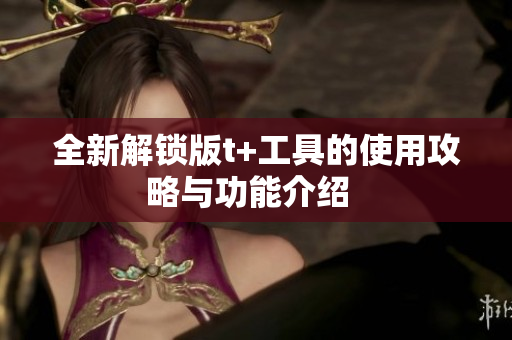 全新解锁版t+工具的使用攻略与功能介绍  