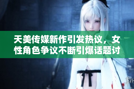 天美传媒新作引发热议，女性角色争议不断引爆话题讨论