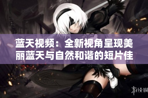蓝天视频：全新视角呈现美丽蓝天与自然和谐的短片佳作