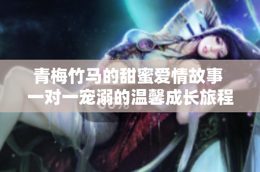 青梅竹马的甜蜜爱情故事 一对一宠溺的温馨成长旅程