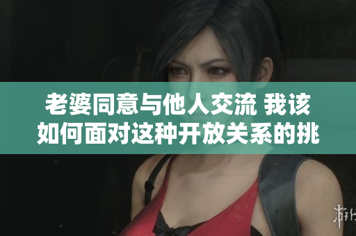 老婆同意与他人交流 我该如何面对这种开放关系的挑战