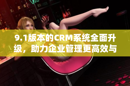 9.1版本的CRM系统全面升级，助力企业管理更高效与便捷