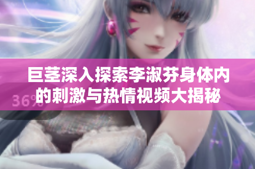 巨茎深入探索李淑芬身体内的刺激与热情视频大揭秘