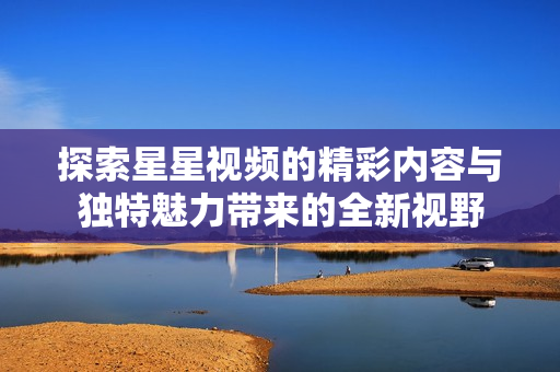 探索星星视频的精彩内容与独特魅力带来的全新视野