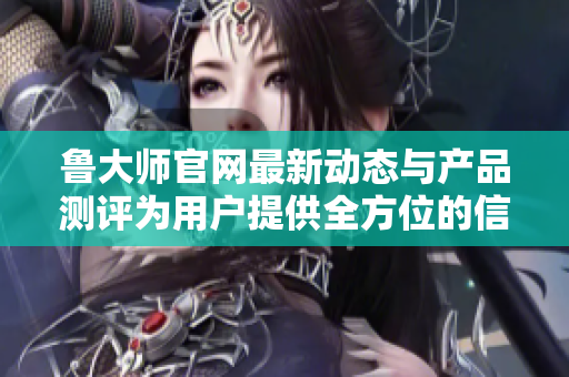 鲁大师官网最新动态与产品测评为用户提供全方位的信息服务