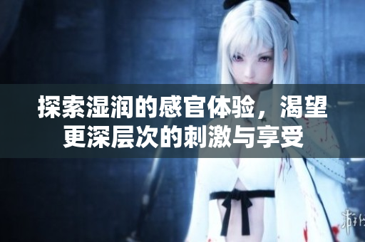 探索湿润的感官体验，渴望更深层次的刺激与享受
