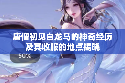 唐僧初见白龙马的神奇经历及其收服的地点揭晓