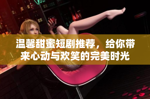 温馨甜蜜短剧推荐，给你带来心动与欢笑的完美时光