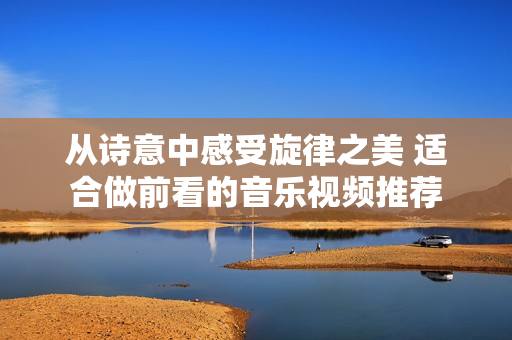 从诗意中感受旋律之美 适合做前看的音乐视频推荐