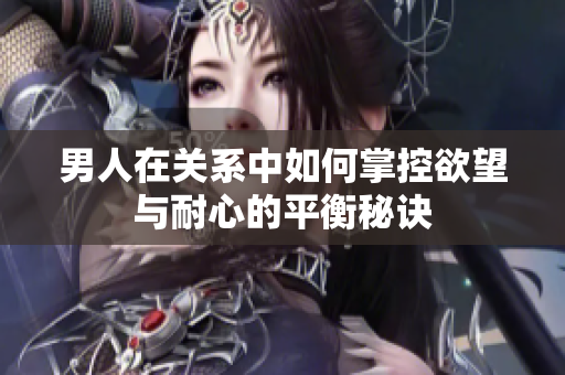 男人在关系中如何掌控欲望与耐心的平衡秘诀